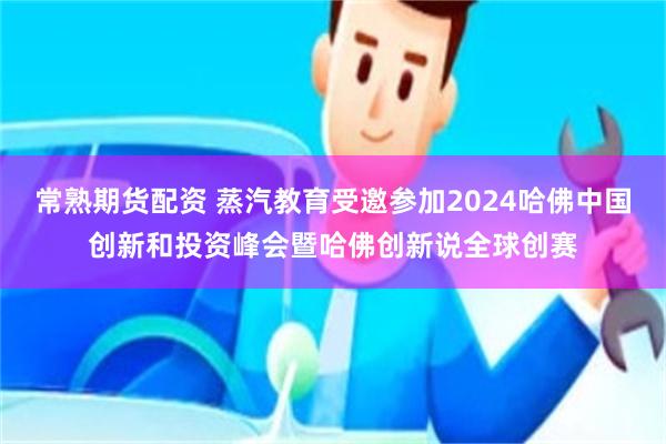 常熟期货配资 蒸汽教育受邀参加2024哈佛中国创新和投资峰会暨哈佛创新说全球创赛