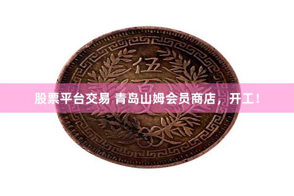 股票平台交易 青岛山姆会员商店，开工！