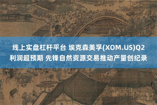 线上实盘杠杆平台 埃克森美孚(XOM.US)Q2利润超预期 先锋自然资源交易推动产量创纪录