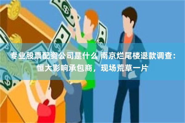 专业股票配资公司是什么 南京烂尾楼退款调查：恒大影响承包商，现场荒草一片