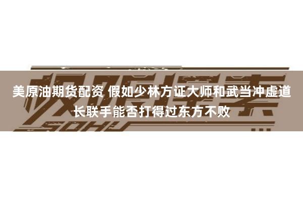 美原油期货配资 假如少林方证大师和武当冲虚道长联手能否打得过东方不败