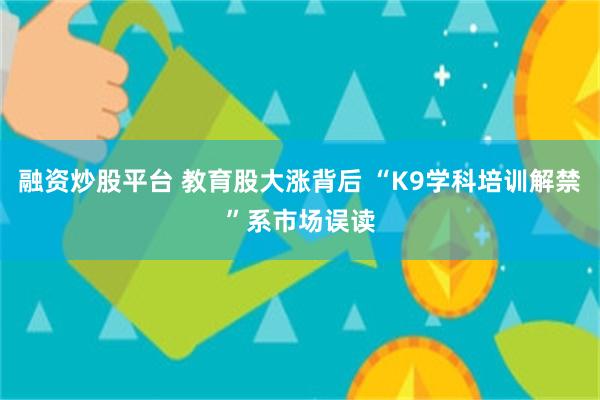 融资炒股平台 教育股大涨背后 “K9学科培训解禁”系市场误读