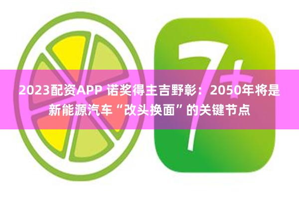 2023配资APP 诺奖得主吉野彰：2050年将是新能源汽车“改头换面”的关键节点