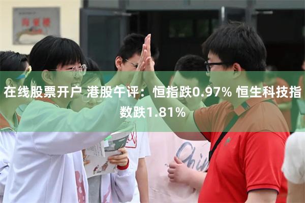 在线股票开户 港股午评：恒指跌0.97% 恒生科技指数跌1.81%