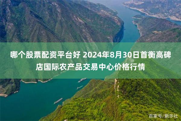 哪个股票配资平台好 2024年8月30日首衡高碑店国际农产品交易中心价格行情