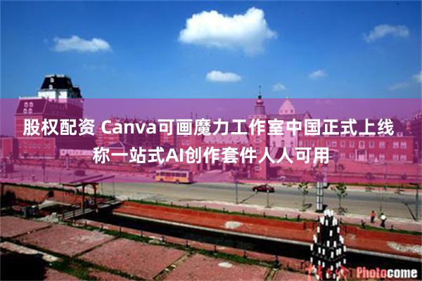 股权配资 Canva可画魔力工作室中国正式上线 称一站式AI创作套件人人可用