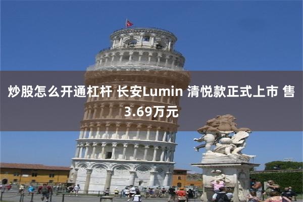 炒股怎么开通杠杆 长安Lumin 清悦款正式上市 售3.69万元