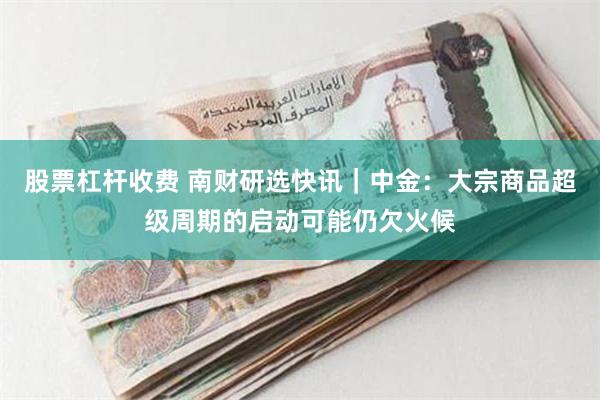 股票杠杆收费 南财研选快讯｜中金：大宗商品超级周期的启动可能仍欠火候