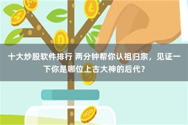 十大炒股软件排行 两分钟帮你认祖归宗，见证一下你是哪位上古大神的后代？