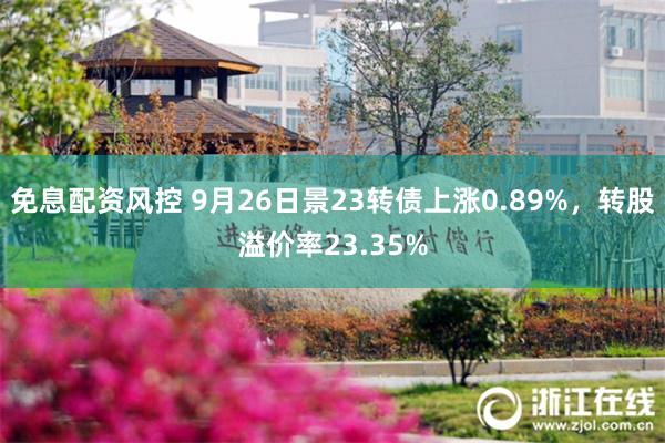 免息配资风控 9月26日景23转债上涨0.89%，转股溢价率23.35%