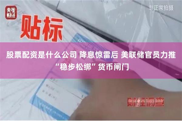 股票配资是什么公司 降息惊雷后 美联储官员力推“稳步松绑”货币闸门