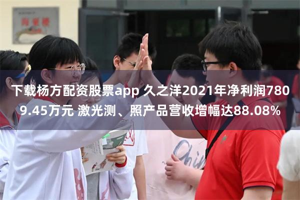 下载杨方配资股票app 久之洋2021年净利润7809.45万元 激光测、照产品