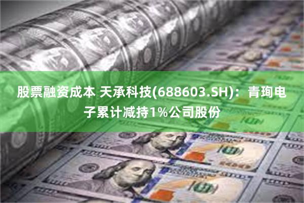 股票融资成本 天承科技(688603.SH)：青珣电子累计减持1%公司股份