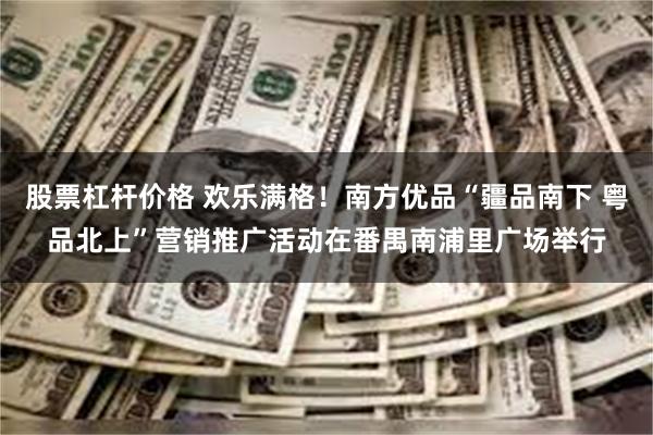 股票杠杆价格 欢乐满格！南方优品“疆品南下 粤品北上”营销推广活动在番禺南浦里广