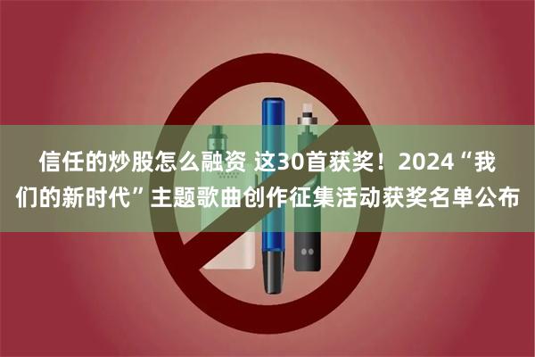 信任的炒股怎么融资 这30首获奖！2024“我们的新时代”主题歌曲创作征集活动获