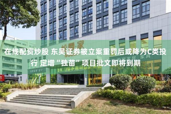 在线配资炒股 东吴证券被立案重罚后或降为C类投行 定增“独苗”项目批文即将到期