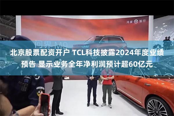 北京股票配资开户 TCL科技披露2024年度业绩预告 显示业务全年净利润预计超6