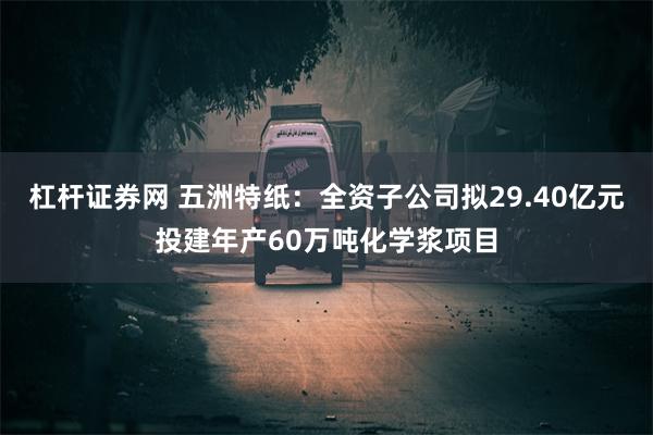 杠杆证券网 五洲特纸：全资子公司拟29.40亿元投建年产60万吨化学浆项目