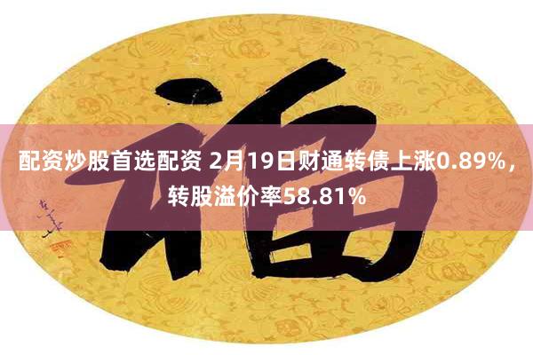 配资炒股首选配资 2月19日财通转债上涨0.89%，转股溢价率58.81%