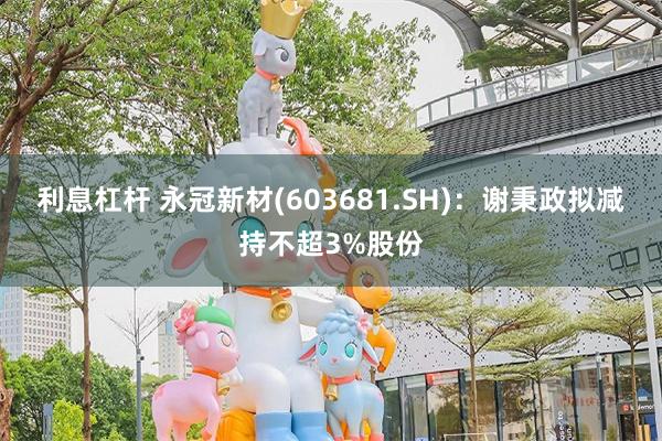 利息杠杆 永冠新材(603681.SH)：谢秉政拟减持不超3%股份