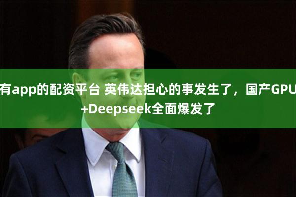 有app的配资平台 英伟达担心的事发生了，国产GPU+Deepseek全面爆发了