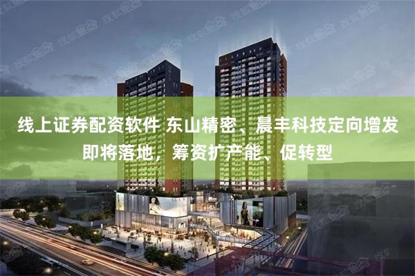 线上证券配资软件 东山精密、晨丰科技定向增发即将落地，筹资扩产能、促转型