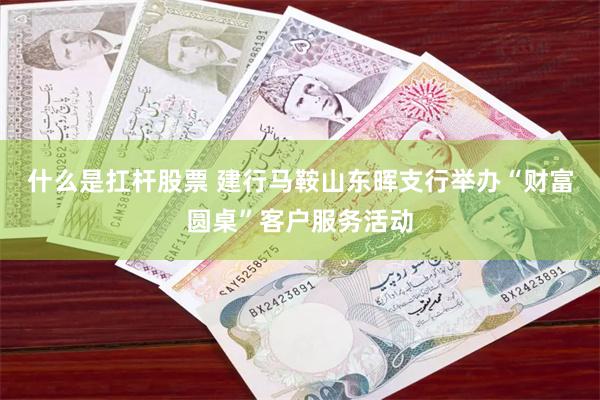 什么是扛杆股票 建行马鞍山东晖支行举办“财富圆桌”客户服务活动