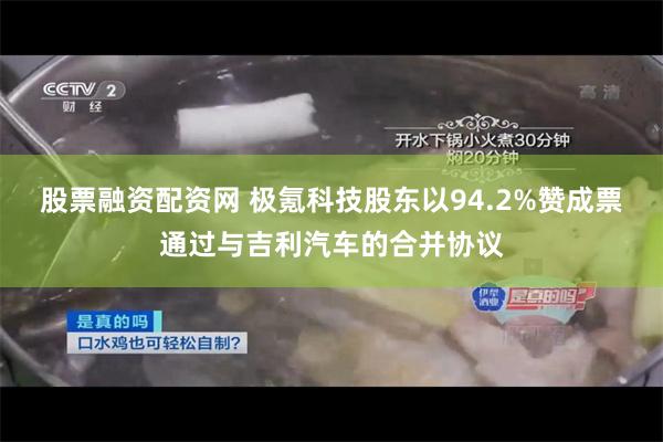 股票融资配资网 极氪科技股东以94.2%赞成票通过与吉利汽车的合并协议